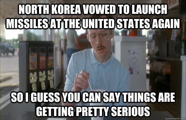 North Korea vowed to launch missiles at the United States again So I guess you can say things are getting pretty serious  Things are getting pretty serious