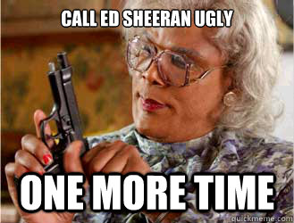 Call Ed Sheeran ugly one more time  