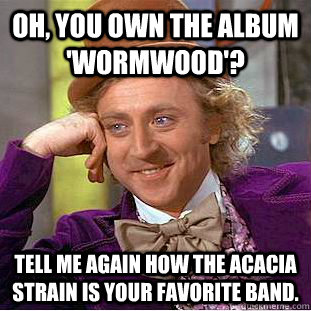 Oh, you own the album 'wormwood'? Tell me again how the acacia strain is your favorite band.  Condescending Wonka