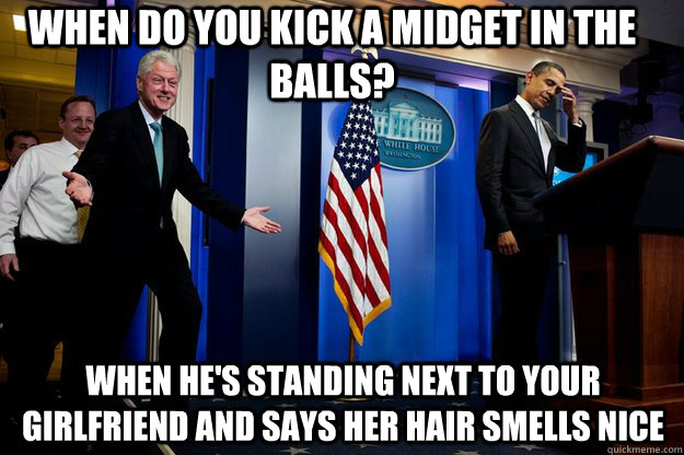 when do you kick a midget in the balls? when he's standing next to your girlfriend and says her hair smells nice  Inappropriate Timing Bill Clinton