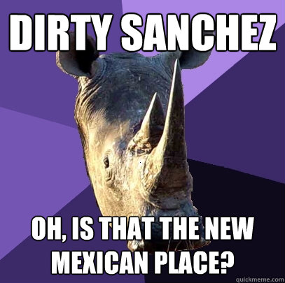 Dirty Sanchez Oh, is that the new mexican place?  Sexually Oblivious Rhino