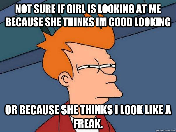 Not sure if girl is looking at me because she thinks im good looking  or because she thinks i look like a freak.  Futurama Fry