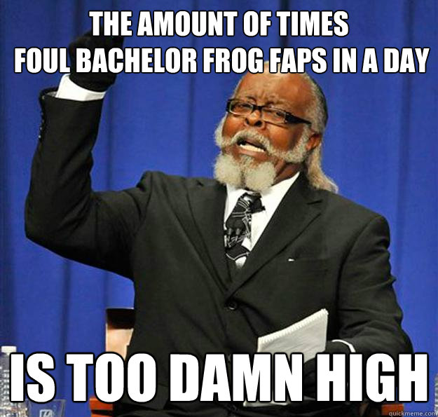 The amount of times
 foul bachelor frog faps in a day Is too damn high  Jimmy McMillan