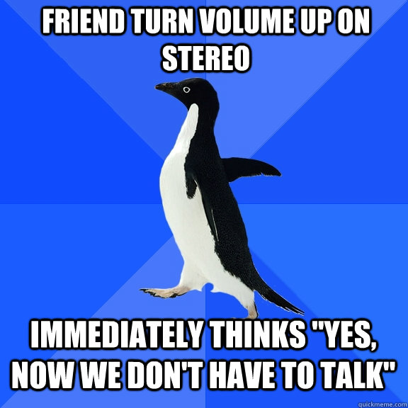 friend turn volume up on stereo Immediately thinks "yes, now we don't