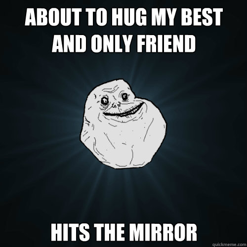 about to hug my best and only friend hits the mirror  Forever Alone