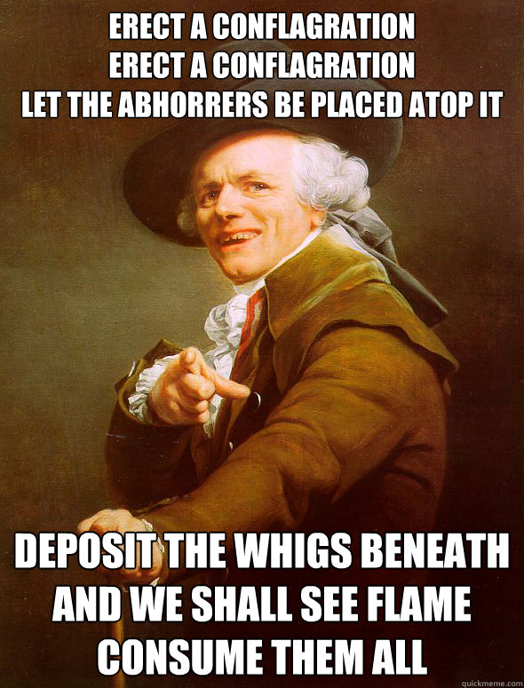 Erect a conflagration
Erect a conflagration
Let the Abhorrers be placed atop it Deposit the Whigs beneath
And we shall see flame consume them all - Erect a conflagration
Erect a conflagration
Let the Abhorrers be placed atop it Deposit the Whigs beneath
And we shall see flame consume them all  Joseph Ducreux