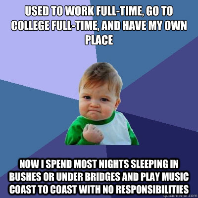 Used to work full-time, go to college full-time, and have my own place Now i spend most nights sleeping in bushes or under bridges and play music coast to coast with no responsibilities - Used to work full-time, go to college full-time, and have my own place Now i spend most nights sleeping in bushes or under bridges and play music coast to coast with no responsibilities  Success Kid