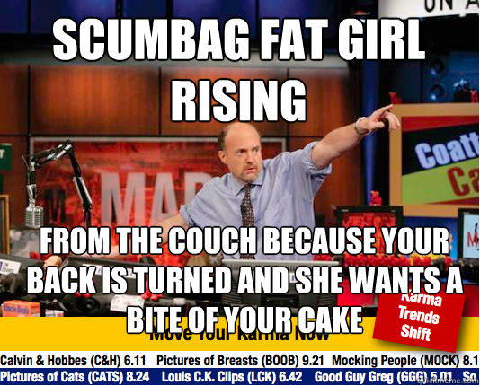 Scumbag Fat Girl 
Rising FROM THE COUCH BECAUSE YOUR BACK IS TURNED AND SHE WANTS A BITE OF YOUR CAKE  Mad Karma with Jim Cramer