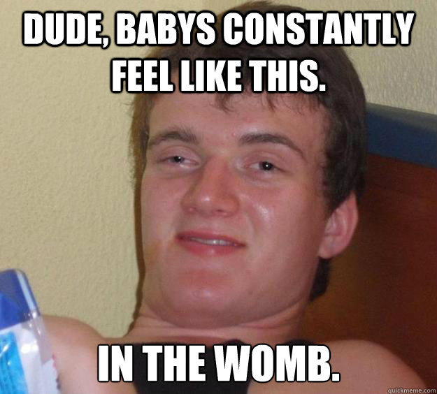 Dude, babys constantly feel like this. in the womb.  10 Guy