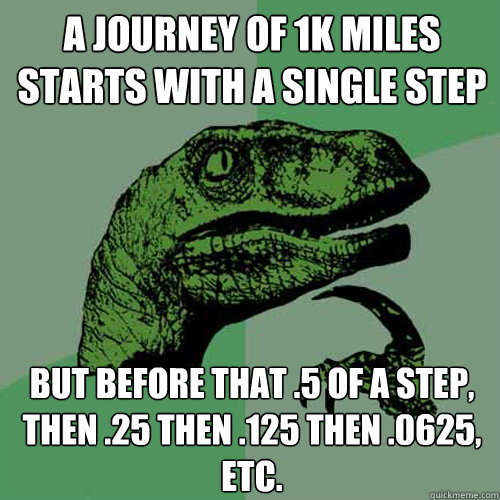 A journey of 1k miles starts with a single step but before that .5 of a step, then .25 then .125 then .0625, etc.   Philosoraptor