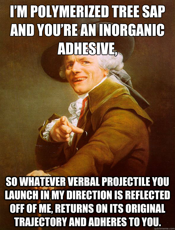 I’m polymerized tree sap and you’re an inorganic adhesive, so whatever verbal projectile you launch in my direction is reflected off of me, returns on its original trajectory and adheres to you.  Joseph Ducreux