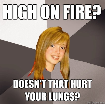 High On Fire? Doesn't that hurt your lungs?  Musically Oblivious 8th Grader