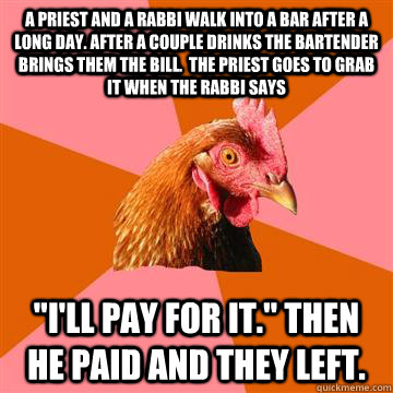 A priest and a rabbi walk into a bar after a long day. After a couple drinks the bartender brings them the bill.  The priest goes to grab it when the rabbi says 