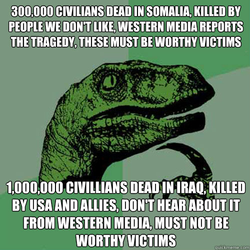 300,000 civilians dead in Somalia, killed by people we don't like, western media reports the tragedy, these must be worthy victims 1,000,000 civillians dead in iraq, Killed by USA and allies, don't hear about it from western media, must not be worthy vict  Philosoraptor