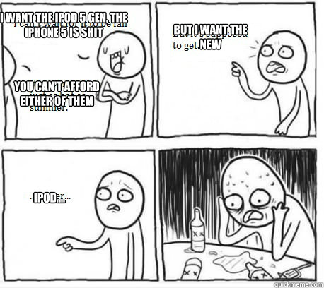 I want the IPOD 5 gen, the iphone 5 is shit You can't afford either of them But I want the new Ipod....  Overconfident Alcoholic Depression Guy