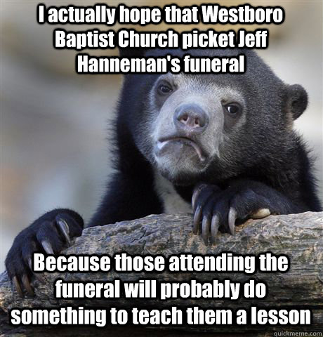 I actually hope that Westboro Baptist Church picket Jeff Hanneman's funeral  Because those attending the funeral will probably do something to teach them a lesson  Confession Bear