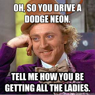 Oh, So you drive a Dodge Neon.
 Tell me how you be getting all the ladies. - Oh, So you drive a Dodge Neon.
 Tell me how you be getting all the ladies.  Condescending Wonka