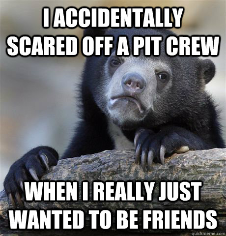 I accidentally scared off a pit crew When i really just wanted to be friends - I accidentally scared off a pit crew When i really just wanted to be friends  Confession Bear
