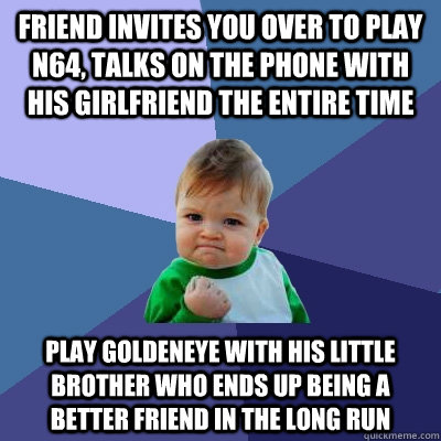 Friend invites you over to play N64, Talks on the phone with his girlfriend the entire time Play Goldeneye with his little brother who ends up being a better friend in the long run  Success Kid