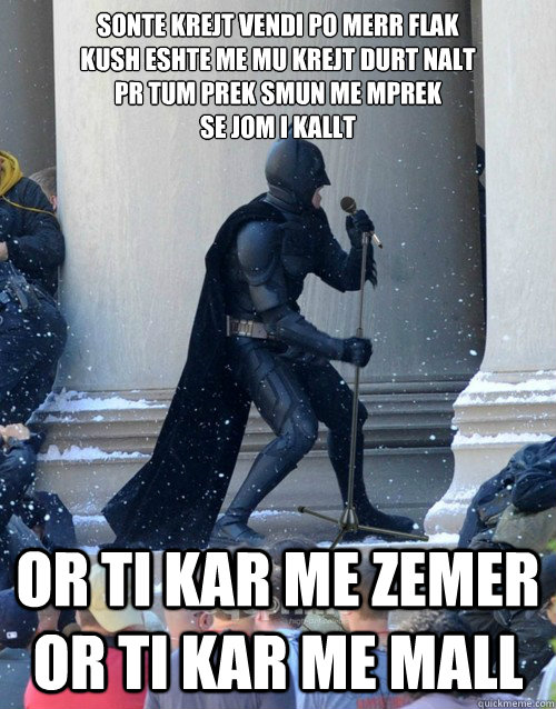 Sonte krejt vendi po merr flak 
kush eshte me mu krejt durt nalt 
për tum prek smun me mprek 
se jom i kallt  or ti kar me zemer or ti kar me mall  Karaoke Batman