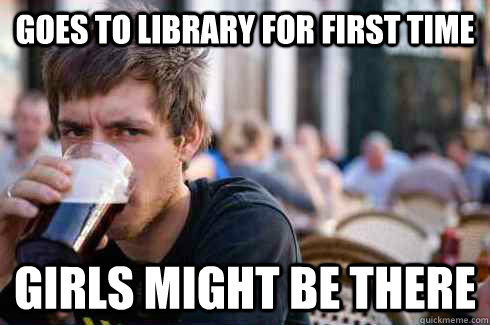 Goes to library for first time Girls might be there  Lazy College Senior