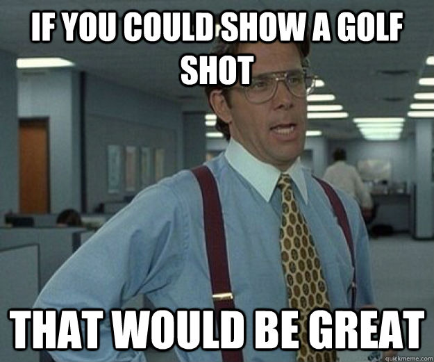 If you could show a golf shot That would be great  that would be great