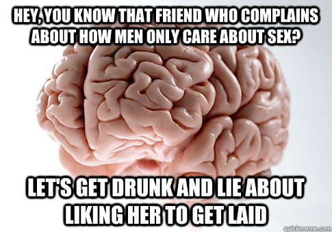 Hey, you know that friend who complains about how men only care about sex? Let's get drunk and lie about liking her to get laid - Hey, you know that friend who complains about how men only care about sex? Let's get drunk and lie about liking her to get laid  Scumbag Brain