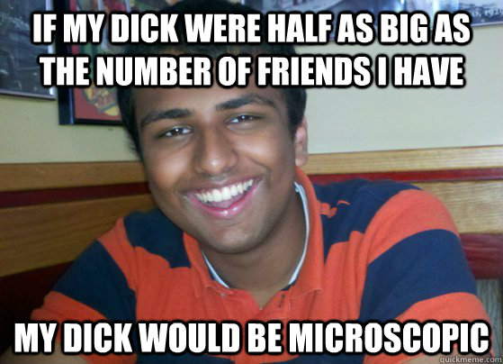 If my dick were half as big as the number of friends I have my dick would be microscopic  