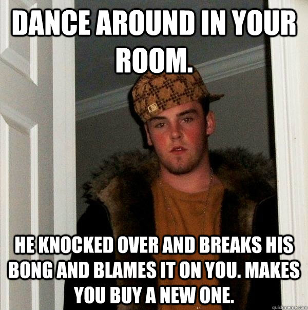 dance around in your room. he knocked over and breaks his bong and blames it on you. makes you buy a new one.  Scumbag Steve