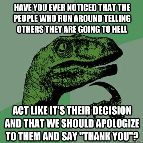 Have you ever noticed that the people who run around telling others they are going to Hell act like it's their decision and that we should apologize to them and say 