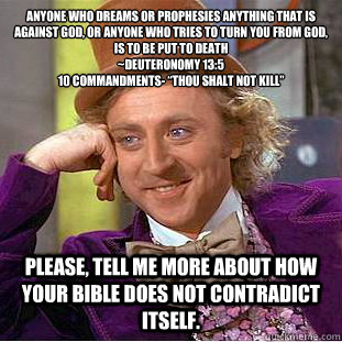 Anyone who dreams or prophesies anything that is against God, or anyone who tries to turn you from God, is to be put to death
~Deuteronomy 13:5
10 Commandments- “Thou shalt not kill” Please, tell me more about how your bible does not contradic  Condescending Wonka