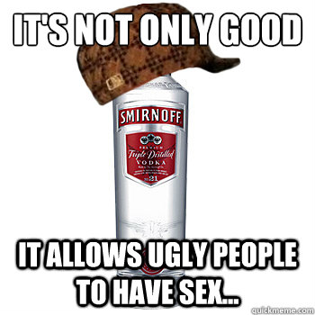 it's not only good
 it allows ugly people to have sex...  Scumbag Alcohol