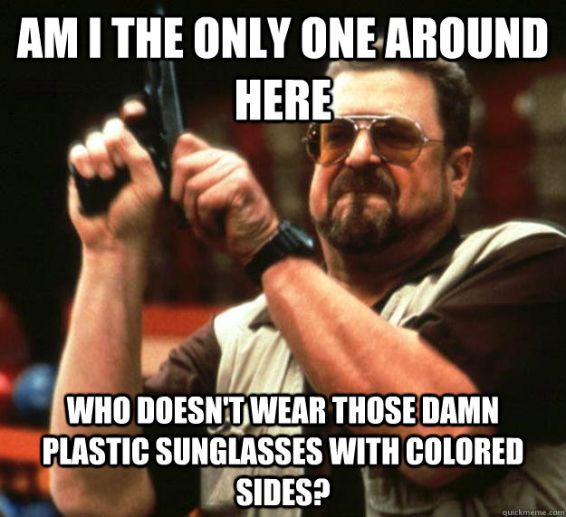 am I the only one around here Who doesn't wear those damn plastic sunglasses with colored sides?  Angry Walter