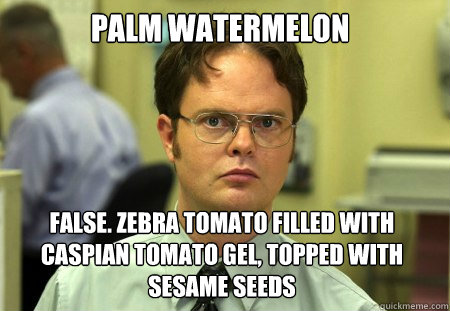 palm watermelon False. zebra tomato filled with Caspian tomato gel, topped with sesame seeds  Dwight