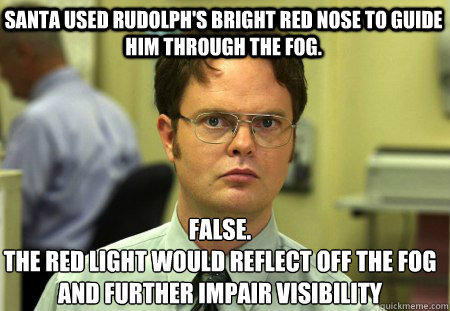Santa used rudolph's bright red nose to guide him through the fog. False.
The red light would reflect off the fog and further impair visibility   Schrute