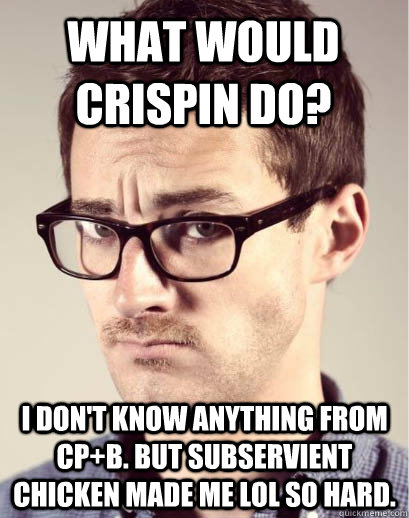 What would crispin do? I don't know anything from CP+B. But subservient chicken made me lol so hard.  Junior Art Director