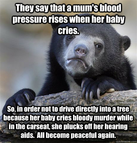 They say that a mum's blood pressure rises when her baby cries. So, in order not to drive directly into a tree because her baby cries bloody murder while in the carseat, she plucks off her hearing aids.  All become peaceful again.  Confession Bear