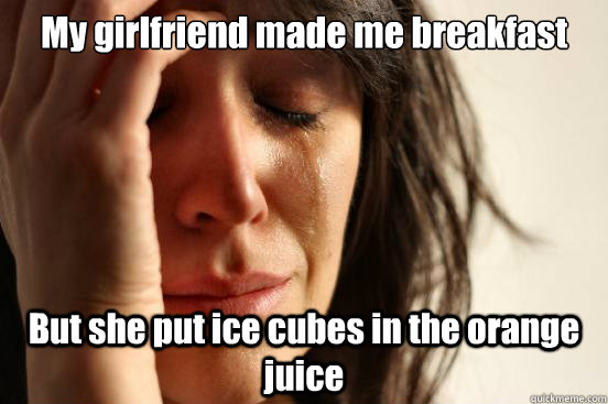 My girlfriend made me breakfast But she put ice cubes in the orange juice  First World Problems