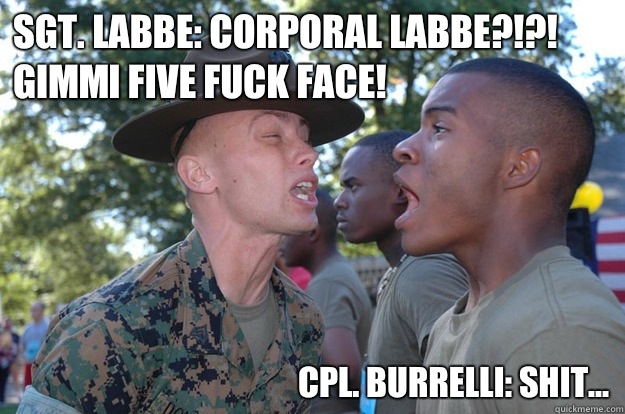 Sgt. Labbe: Corporal Labbe?!?!  Gimmi five fuck face! Cpl. Burrelli: shit...   Marine logic