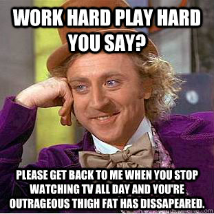 Work hard play hard you say? please get back to me when you stop watching tv all day and you're outrageous thigh fat has dissapeared. - Work hard play hard you say? please get back to me when you stop watching tv all day and you're outrageous thigh fat has dissapeared.  Condescending Wonka