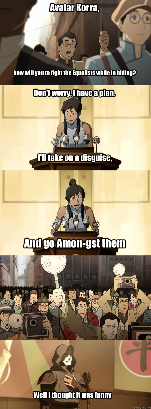 Avatar Korra, how will you to fight the Equalists while in hiding? Don't worry, I have a plan. I'll take on a disguise, And go Amon-gst them Well I thought it was funny  Bad Joke Korra