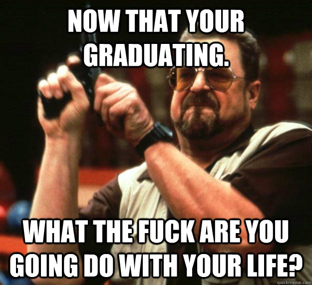 Now that your graduating. What the fuck are you going do with your life?  Angry Walter