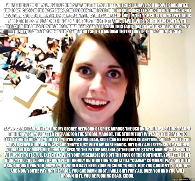 What the fuck did you just fucking say about me, you little bitch? I'll have you know I graduated top of my class in the Navy Seals, and I've been involved in numerous secret raids on Al-Quaeda, and I have over 300 confirmed kills. I am trained in gorilla  Overly Attached Girlfriend