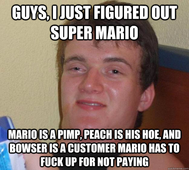 Guys, I just figured out super mario Mario is a pimp, Peach is his hoe, and Bowser is a customer mario has to fuck up for not paying  10 Guy