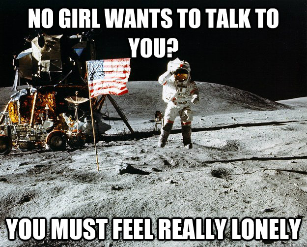 No girl wants to talk to you? You must feel really lonely  Unimpressed Astronaut