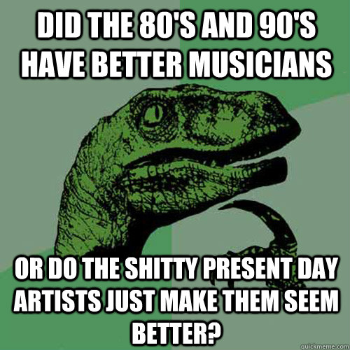 Did the 80's and 90's have better musicians Or do the shitty present day artists just make them seem better?  Philosoraptor