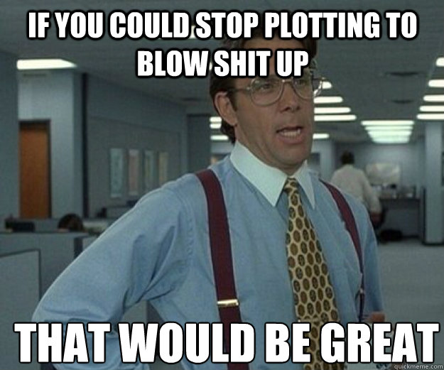 If you could stop plotting to blow shit up THAT WOULD BE GREAT  that would be great