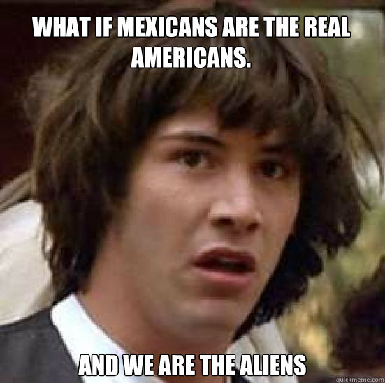 what if Mexicans are the real Americans.  and we are the aliens  conspiracy keanu