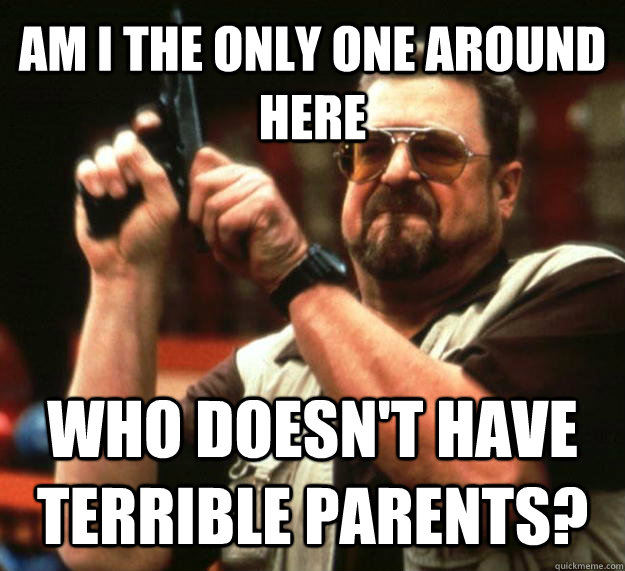 AM I THE ONLY ONE AROUND HERE WHO DOESN'T HAVE TERRIBLE PARENTS?  Angry Walter