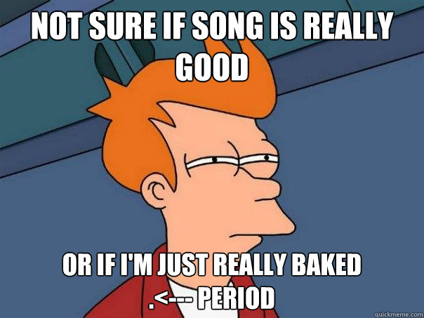 Not sure if song is really good or if i'm just really baked
.<--- period  Futurama Fry